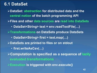 6.1 DataSet
DataSet: abstraction for distributed data and the
central notion of the batch programming API
Files and other data sources are read into DataSets
• DataSet<String> text = env.readTextFile(…)
Transformations on DataSets produce DataSets
• DataSet<String> first = text.map(…)
DataSets are printed to files or on stdout
• first.writeAsCsv(…)
Computation is specified as a sequence of lazily
evaluated transformations
Execution is triggered with env.execute()
42
 