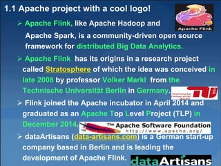 1.1 Apache project with a cool logo!
 Apache Flink, like Apache Hadoop and
Apache Spark, is a community-driven open source
framework for distributed Big Data Analytics.
 Apache Flink has its origins in a research project
called Stratosphere of which the idea was conceived in
late 2008 by professor Volker Markl from the
Technische Universität Berlin in Germany.
 Flink joined the Apache incubator in April 2014 and
graduated as an Apache Top Level Project (TLP) in
December 2014.
 dataArtisans (data-artisans.com) is a German start-up
company based in Berlin and is leading the
development of Apache Flink. 5
 