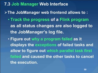 7.3 Job Manager Web Interface
The JobManager web frontend allows to :
• Track the progress of a Flink program
as all status changes are also logged to
the JobManager’s log file.
• Figure out why a program failed as it
displays the exceptions of failed tasks and
allow to figure out which parallel task first
failed and caused the other tasks to cancel
the execution.
50
 