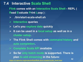 7.4 Interactive Scala Shell
Flink comes with an Interactive Scala Shell - REPL (
Read Evaluate Print Loop ) :
 ./bin/start-scala-shell.sh
 Interactive queries
 Let’s you explore data quickly
 It can be used in a local setup as well as in a
cluster setup.
 The Flink Shell comes with command history and
auto completion.
 Complete Scala API available
 So far only batch mode is supported. There is
plan to add streaming in the future:
https://ci.apache.org/projects/flink/flink-docs-master/scala_shell.html
52
 