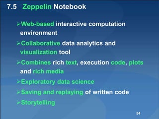 7.5 Zeppelin Notebook
Web-based interactive computation
environment
Collaborative data analytics and
visualization tool
Combines rich text, execution code, plots
and rich media
Exploratory data science
Saving and replaying of written code
Storytelling
54
 