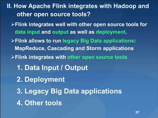 II. How Apache Flink integrates with Hadoop and
other open source tools?
Flink integrates well with other open source tools for
data input and output as well as deployment.
Flink allows to run legacy Big Data applications:
MapReduce, Cascading and Storm applications
Flink integrates with other open source tools
1. Data Input / Output
2. Deployment
3. Legacy Big Data applications
4. Other tools
57
 