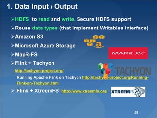 1. Data Input / Output
HDFS to read and write. Secure HDFS support
Reuse data types (that implement Writables interface)
Amazon S3
Microsoft Azure Storage
MapR-FS
Flink + Tachyon
http://tachyon-project.org/
Running Apache Flink on Tachyon http://tachyon-project.org/Running-
Flink-on-Tachyon.html
 Flink + XtreemFS http://www.xtreemfs.org/
58
 