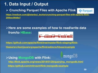 1. Data Input / Output
 Crunching Parquet Files with Apache Flink
https://medium.com/@istanbul_techie/crunching-parquet-files-with-apache-flink-
200bec90d8a7
Here are some examples of how to read/write data
from/to HBase:
https://github.com/apache/flink/tree/master/flink-staging/flink-
hbase/src/test/java/org/apache/flink/addons/hbase/example
Using MongoDB with Flink:
http://flink.apache.org/news/2014/01/28/querying_mongodb.html
https://github.com/m4rcsch/flink-mongodb-example
59
 
