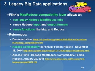 3. Legacy Big Data applications
Flink’s MapReduce compatibility layer allows to:
• run legacy Hadoop MapReduce jobs
• reuse Hadoop input and output formats
• reuse functions like Map and Reduce.
References:
• Documentation: https://ci.apache.org/projects/flink/flink-docs-release-
0.7/hadoop_compatibility.html
• Hadoop Compatibility in Flink by Fabian Hüeske - November
18, 2014 http://flink.apache.org/news/2014/11/18/hadoop-compatibility.html
• Apache Flink - Hadoop MapReduce Compatibility. Fabian
Hüeske, January 29, 2015 http://www.slideshare.net/fhueske/flink-
hadoopcompat20150128
63
 