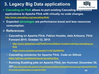 3. Legacy Big Data applications
 Cascading on Flink allows to port existing Cascading-MapReduce
applications to Apache Flink with virtually no code changes.
http://www.cascading.org/cascading-flink/
 Expected advantages are performance boost and less resources
consumption.
 References:
• Cascading on Apache Flink, Fabian Hueske, data Artisans. Flink
Forward 2015. October 12, 2015
• http://www.slideshare.net/FlinkForward/fabian-hueske-training-cascading-on-
flink
• https://www.youtube.com/watch?v=G7JlpARrFkU
• Cascading connector for Apache Flink. Code on Github
https://github.com/dataArtisans/cascading-flink
• Running Scalding jobs on Apache Flink, Ian Hummel, December 20,
201http://themodernlife.github.io/scala/hadoop/hdfs/sclading/flink/streaming/realtime/2015/12/2
0/running-scalding-jobs-on-apache-flink/ 64
 