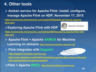  Ambari service for Apache Flink: install, configure,
manage Apache Flink on HDP, November 17, 2015
https://community.hortonworks.com/repos/4122/ambari-service-for-apache-
flink.html
Exploring Apache Flink with HDP
https://community.hortonworks.com/articles/2659/exploring-apache-flink-with-
hdp.html
 Apache Flink + Apache SAMOA for Machine
Learning on streams http://samoa.incubator.apache.org/
 Flink Integrates with Zeppelin
http://zeppelin.incubator.apache.org/
http://www.slideshare.net/FlinkForward/moon-soo-lee-data-science-lifecycle-
with-apache-flink-and-apache-zeppelin
Flink + Apache MRQL http://mrql.incubator.apache.org
66
4. Other tools
 