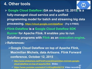  Google Cloud Dataflow (GA on August 12, 2015) is a
fully-managed cloud service and a unified
programming model for batch and streaming big data
processing. https://cloud.google.com/dataflow/ (Try it FREE)
Flink-Dataflow is a Google Cloud Dataflow SDK
Runner for Apache Flink. It enables you to run
Dataflow programs with Flink as an execution engine.
References:
Google Cloud Dataflow on top of Apache Flink,
Maximilian Michels, data Artisans. Flink Forward
conference, October 12, 2015
 http://www.slideshare.net/FlinkForward/maximilian-michels-google-
cloud-dataflow-on-top-of-apache-flink Slides
 https://www.youtube.com/watch?v=K3ugWmHb7CE Video recording
67
4. Other tools
 
