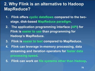 2. Why Flink is an alternative to Hadoop
MapReduce?
1. Flink offers cyclic dataflows compared to the two-
stage, disk-based MapReduce paradigm.
2. The application programming interface (API) for
Flink is easier to use than programming for
Hadoop’s MapReduce.
3. Flink is easier to test compared to MapReduce.
4. Flink can leverage in-memory processing, data
streaming and iteration operators for faster data
processing speed.
5. Flink can work on file systems other than Hadoop.
70
 