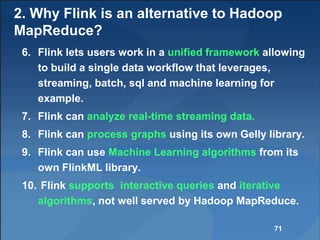 2. Why Flink is an alternative to Hadoop
MapReduce?
6. Flink lets users work in a unified framework allowing
to build a single data workflow that leverages,
streaming, batch, sql and machine learning for
example.
7. Flink can analyze real-time streaming data.
8. Flink can process graphs using its own Gelly library.
9. Flink can use Machine Learning algorithms from its
own FlinkML library.
10. Flink supports interactive queries and iterative
algorithms, not well served by Hadoop MapReduce.
71
 