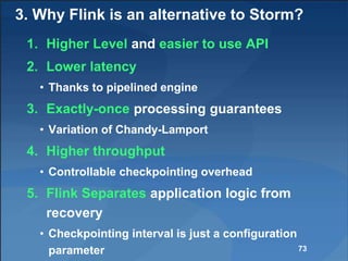 3. Why Flink is an alternative to Storm?
1. Higher Level and easier to use API
2. Lower latency
• Thanks to pipelined engine
3. Exactly-once processing guarantees
• Variation of Chandy-Lamport
4. Higher throughput
• Controllable checkpointing overhead
5. Flink Separates application logic from
recovery
• Checkpointing interval is just a configuration
parameter 73
 