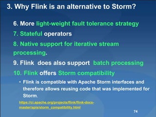3. Why Flink is an alternative to Storm?
6. More light-weight fault tolerance strategy
7. Stateful operators
8. Native support for iterative stream
processing.
9. Flink does also support batch processing
10. Flink offers Storm compatibility
• Flink is compatible with Apache Storm interfaces and
therefore allows reusing code that was implemented for
Storm.
https://ci.apache.org/projects/flink/flink-docs-
master/apis/storm_compatibility.html
74
 
