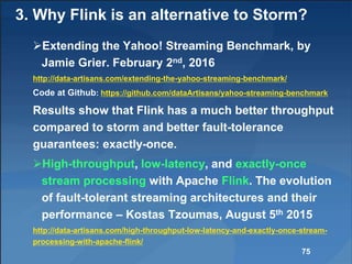 3. Why Flink is an alternative to Storm?
Extending the Yahoo! Streaming Benchmark, by
Jamie Grier. February 2nd, 2016
http://data-artisans.com/extending-the-yahoo-streaming-benchmark/
Code at Github: https://github.com/dataArtisans/yahoo-streaming-benchmark
Results show that Flink has a much better throughput
compared to storm and better fault-tolerance
guarantees: exactly-once.
High-throughput, low-latency, and exactly-once
stream processing with Apache Flink. The evolution
of fault-tolerant streaming architectures and their
performance – Kostas Tzoumas, August 5th 2015
http://data-artisans.com/high-throughput-low-latency-and-exactly-once-stream-
processing-with-apache-flink/
75
 