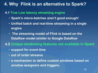 4. Why Flink is an alternative to Spark?
4.1 True Low latency streaming engine
• Spark’s micro-batches aren’t good enough!
• Unified batch and real-time streaming in a single
engine
• The streaming model of Flink is based on the
Dataflow model similar to Google Dataflow
4.2 Unique windowing features not available in Spark
• support for event time
• out of order streams
• a mechanism to define custom windows based on
window assigners and triggers.
76
 