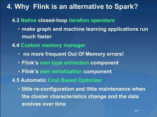 4. Why Flink is an alternative to Spark?
4.3 Native closed-loop iteration operators
• make graph and machine learning applications run
much faster
4.4 Custom memory manager
• no more frequent Out Of Memory errors!
• Flink’s own type extraction component
• Flink’s own serialization component
4.5 Automatic Cost Based Optimizer
• little re-configuration and little maintenance when
the cluster characteristics change and the data
evolves over time
77
 
