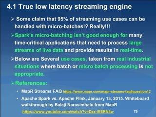 4.1 True low latency streaming engine
 Some claim that 95% of streaming use cases can be
handled with micro-batches!? Really!!!
Spark’s micro-batching isn’t good enough for many
time-critical applications that need to process large
streams of live data and provide results in real-time.
Below are Several use cases, taken from real industrial
situations where batch or micro batch processing is not
appropriate.
References:
• MapR Streams FAQ https://www.mapr.com/mapr-streams-faq#question12
• Apache Spark vs. Apache Flink, January 13, 2015. Whiteboard
walkthrough by Balaji Narasimhalu from MapR
https://www.youtube.com/watch?v=Dzx-iE6RN4w 79
 