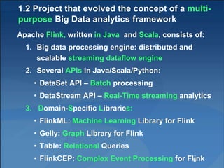 1.2 Project that evolved the concept of a multi-
purpose Big Data analytics framework
Apache Flink, written in Java and Scala, consists of:
1. Big data processing engine: distributed and
scalable streaming dataflow engine
2. Several APIs in Java/Scala/Python:
• DataSet API – Batch processing
• DataStream API – Real-Time streaming analytics
3. Domain-Specific Libraries:
• FlinkML: Machine Learning Library for Flink
• Gelly: Graph Library for Flink
• Table: Relational Queries
• FlinkCEP: Complex Event Processing for Flink8
 