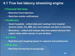 4.1 True low latency streaming engine
Financial Services
– Real-time fraud detection.
– Real-time mobile notifications.
Healthcare
– Smart hospitals - collect data and readings from hospital
devices (vitals, IVs, MRI, etc.) and analyze and alert in real time.
– Biometrics - collect and analyze data from patient devices that
collect vitals while outside of care facilities.
Ad Tech
– Real-time user targeting based on segment and preferences.
Oil & Gas
– Real-time monitoring of pumps/rigs.
80
 