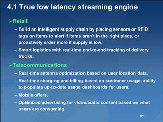 4.1 True low latency streaming engine
Retail
– Build an intelligent supply chain by placing sensors or RFID
tags on items to alert if items aren’t in the right place, or
proactively order more if supply is low.
– Smart logistics with real-time end-to-end tracking of delivery
trucks.
Telecommunications
– Real-time antenna optimization based on user location data.
– Real-time charging and billing based on customer usage, ability
to populate up-to-date usage dashboards for users.
– Mobile offers.
– Optimized advertising for video/audio content based on what
users are consuming.
81
 