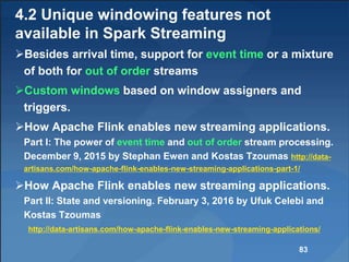 4.2 Unique windowing features not
available in Spark Streaming
Besides arrival time, support for event time or a mixture
of both for out of order streams
Custom windows based on window assigners and
triggers.
How Apache Flink enables new streaming applications.
Part I: The power of event time and out of order stream processing.
December 9, 2015 by Stephan Ewen and Kostas Tzoumas http://data-
artisans.com/how-apache-flink-enables-new-streaming-applications-part-1/
How Apache Flink enables new streaming applications.
Part II: State and versioning. February 3, 2016 by Ufuk Celebi and
Kostas Tzoumas
http://data-artisans.com/how-apache-flink-enables-new-streaming-applications/
83
 