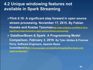 4.2 Unique windowing features not
available in Spark Streaming
Flink 0.10: A significant step forward in open source
stream processing. November 17, 2015. By Fabian
Hueske and Kostas Tzoumashttp://data-artisans.com/flink-0-10-a-
significant-step-forward-in-open-source-stream-processing/
 Dataflow/Beam & Spark: A Programming Model
Comparison. February 3, 2016. By Tyler Akidau & Frances
Perry, Software Engineers, Apache Beam
Committershttps://cloud.google.com/dataflow/blog/dataflow-beam-and-
spark-comparison
84
 