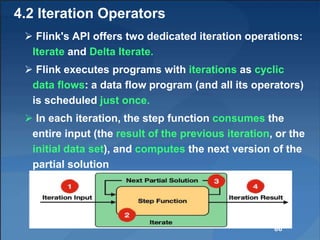 4.2 Iteration Operators
 Flink's API offers two dedicated iteration operations:
Iterate and Delta Iterate.
 Flink executes programs with iterations as cyclic
data flows: a data flow program (and all its operators)
is scheduled just once.
 In each iteration, the step function consumes the
entire input (the result of the previous iteration, or the
initial data set), and computes the next version of the
partial solution
86
 