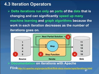 4.3 Iteration Operators
 Delta iterations run only on parts of the data that is
changing and can significantly speed up many
machine learning and graph algorithms because the
work in each iteration decreases as the number of
iterations goes on.
 Documentation on iterations with Apache
Flinkhttp://ci.apache.org/projects/flink/flink-docs-master/apis/iterations.html
87
 