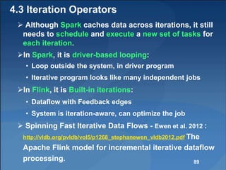 4.3 Iteration Operators
 Although Spark caches data across iterations, it still
needs to schedule and execute a new set of tasks for
each iteration.
In Spark, it is driver-based looping:
• Loop outside the system, in driver program
• Iterative program looks like many independent jobs
In Flink, it is Built-in iterations:
• Dataflow with Feedback edges
• System is iteration-aware, can optimize the job
 Spinning Fast Iterative Data Flows - Ewen et al. 2012 :
http://vldb.org/pvldb/vol5/p1268_stephanewen_vldb2012.pdf The
Apache Flink model for incremental iterative dataflow
processing. 89
 