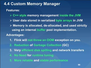 4.4 Custom Memory Manager
Features:
 C++ style memory management inside the JVM
 User data stored in serialized byte arrays in JVM
 Memory is allocated, de-allocated, and used strictly
using an internal buffer pool implementation.
Advantages:
1. Flink will not throw an OOM exception on you.
2. Reduction of Garbage Collection (GC)
3. Very efficient disk spilling and network transfers
4. No Need for runtime tuning
5. More reliable and stable performance
90
 
