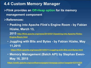 4.4 Custom Memory Manager
Flink provides an Off-Heap option for its memory
management component
References:
• Peeking into Apache Flink's Engine Room - by Fabian
Hüske, March 13,
2015 http://flink.apache.org/news/2015/03/13/peeking-into-Apache-Flinks-
Engine-Room.html
• Juggling with Bits and Bytes - by Fabian Hüske, May
11,2015
https://flink.apache.org/news/2015/05/11/Juggling-with-Bits-and-Bytes.html
• Memory Management (Batch API) by Stephan Ewen-
May 16, 2015
https://cwiki.apache.org/confluence/pages/viewpage.action?pageId=53741525
92
 