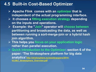 4.5 Built-in Cost-Based Optimizer
 Apache Flink comes with an optimizer that is
independent of the actual programming interface.
 It chooses a fitting execution strategy depending
on the inputs and operations.
 Example: the "Join" operator will choose between
partitioning and broadcasting the data, as well as
between running a sort-merge-join or a hybrid hash
join algorithm.
 This helps you focus on your application logic
rather than parallel execution.
 Quick introduction to the Optimizer: section 6 of the
paper: ‘The Stratosphere platform for big data
analytics’http://stratosphere.eu/assets/papers/2014-
VLDBJ_Stratosphere_Overview.pdf
94
 