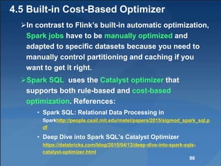 4.5 Built-in Cost-Based Optimizer
In contrast to Flink’s built-in automatic optimization,
Spark jobs have to be manually optimized and
adapted to specific datasets because you need to
manually control partitioning and caching if you
want to get it right.
Spark SQL uses the Catalyst optimizer that
supports both rule-based and cost-based
optimization. References:
• Spark SQL: Relational Data Processing in
Sparkhttp://people.csail.mit.edu/matei/papers/2015/sigmod_spark_sql.p
df
• Deep Dive into Spark SQL’s Catalyst Optimizer
https://databricks.com/blog/2015/04/13/deep-dive-into-spark-sqls-
catalyst-optimizer.html
96
 