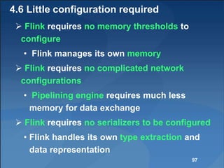 4.6 Little configuration required
 Flink requires no memory thresholds to
configure
• Flink manages its own memory
 Flink requires no complicated network
configurations
• Pipelining engine requires much less
memory for data exchange
 Flink requires no serializers to be configured
• Flink handles its own type extraction and
data representation
97
 
