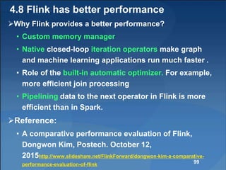 4.8 Flink has better performance
Why Flink provides a better performance?
• Custom memory manager
• Native closed-loop iteration operators make graph
and machine learning applications run much faster .
• Role of the built-in automatic optimizer. For example,
more efficient join processing
• Pipelining data to the next operator in Flink is more
efficient than in Spark.
Reference:
• A comparative performance evaluation of Flink,
Dongwon Kim, Postech. October 12,
2015http://www.slideshare.net/FlinkForward/dongwon-kim-a-comparative-
performance-evaluation-of-flink 99
 