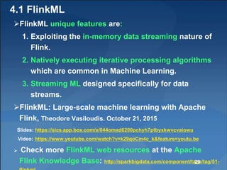 4.1 FlinkML
FlinkML unique features are:
1. Exploiting the in-memory data streaming nature of
Flink.
2. Natively executin...