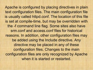 Apache is configured by placing directives in plain text configuration files. The main configuration file is usually called httpd.conf. The location of this file is set at compile-time, but may be overridden with the -f command line flag. Some sites also have srm.conf and access.conf files for historical reasons. In addition, other configuration files may be added using the Include directive. Any directive may be placed in any of these configuration files. Changes to the main configuration files are only recognized by Apache when it is started or restarted. 