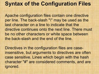 Syntax of the Configuration Files Apache configuration files contain one directive per line. The back-slash "\" may be used as the last character on a line to indicate that the directive continues onto the next line. There must be no other characters or white space between the back-slash and the end of the line. Directives in the configuration files are case-insensitive, but arguments to directives are often case sensitive. Lines which begin with the hash character "#" are considered comments, and are ignored.  