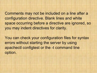 Comments may not be included on a line after a configuration directive. Blank lines and white space occurring before a directive are ignored, so you may indent directives for clarity. You can check your configuration files for syntax errors without starting the server by using apachectl configtest or the -t command line option. 