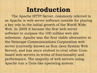 The Apache HTTP Server, commonly referred to as Apache is web server software notable for playing a key role in the initial growth of the World Wide Web. In 2009 it became the first web server software to surpass the 100 million web site milestone. Apache was the first viable alternative to the Netscape Communications Corporation web server (currently known as Sun Java System Web Server), and has since evolved to rival other Unix-based web servers in terms of functionality and performance. The majority of web servers using Apache run a Unix-like operating system. Introduction 