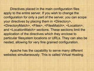Directives placed in the main configuration files apply to the entire server. If you wish to change the configuration for only a part of the server, you can scope your directives by placing them in <Directory>, <DirectoryMatch>, <Files>, <FilesMatch>, <Location>, and <LocationMatch> sections. These sections limit the application of the directives which they enclose to particular filesystem locations or URLs. They can also be nested, allowing for very fine grained configuration.   Apache has the capability to serve many different websites simultaneously. This is called Virtual Hosting.  