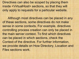 Directives can also be scoped by placing them inside <VirtualHost> sections, so that they will only apply to requests for a particular website.    Although most directives can be placed in any of these sections, some directives do not make sense in some contexts. For example, directives controlling process creation can only be placed in the main server context. To find which directives can be placed in which sections, check the Context of the directive. For further information, we provide details on How Directory, Location and Files sections work. 