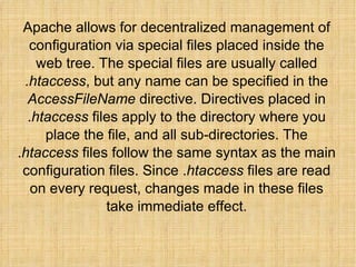 Apache allows for decentralized management of configuration via special files placed inside the web tree. The special files are usually called  .htaccess , but any name can be specified in the  AccessFileName  directive. Directives placed in . htaccess  files apply to the directory where you place the file, and all sub-directories. The . htaccess  files follow the same syntax as the main configuration files. Since . htaccess  files are read on every request, changes made in these files take immediate effect. 