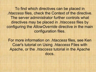 To find which directives can be placed in  .htaccess  files, check the Context of the directive. The server administrator further controls what directives may be placed in  .htaccess  files by configuring the  AllowOverride  directive in the main configuration files. For more information on  .htaccess  files, see Ken Coar's tutorial on Using  .htaccess  Files with Apache, or the  .htaccess  tutorial in the Apache docs. 