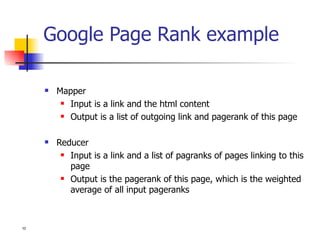 Google Page Rank example Mapper Input is a link and the html content Output is a list of outgoing link and pagerank of this page Reducer Input is a link and a list of pagranks of pages linking to this page Output is the pagerank of this page, which is the weighted average of all input pageranks 
