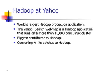 Hadoop at Yahoo World's largest Hadoop production application.  The Yahoo! Search Webmap is a Hadoop application that runs on a more than 10,000 core Linux cluster Biggest contributor to Hadoop. Converting All its batches to Hadoop.  