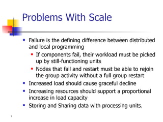 Problems With Scale Failure is the defining difference between distributed and local programming If components fail, their workload must be picked up by still-functioning units Nodes that fail and restart must be able to rejoin the group activity without a full group restart Increased load should cause graceful decline Increasing resources should support a proportional increase in load capacity Storing and Sharing data with processing units. 