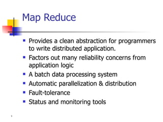 Map Reduce Provides a clean abstraction for programmers to write distributed application.  Factors out many reliability concerns from application logic A batch data processing system Automatic parallelization & distribution Fault-tolerance Status and monitoring tools 