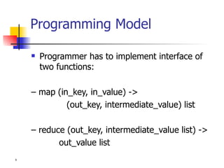 Programming Model Programmer has to implement interface of two functions: –  map (in_key, in_value) -> (out_key, intermediate_value) list –  reduce (out_key, intermediate_value list) ->   out_value list 