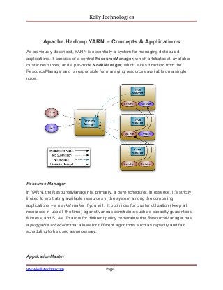 KellyTechnologies
Apache Hadoop YARN – Concepts & Applications
As previously described, YARN is essentially a system for managing distributed
applications. It consists of a central ResourceManager, which arbitrates all available
cluster resources, and a per-node NodeManager, which takes direction from the
ResourceManager and is responsible for managing resources available on a single
node.
Resource Manager
In YARN, the ResourceManager is, primarily, a pure scheduler. In essence, it’s strictly
limited to arbitrating available resources in the system among the competing
applications – a market maker if you will. It optimizes for cluster utilization (keep all
resources in use all the time) against various constraints such as capacity guarantees,
fairness, and SLAs. To allow for different policy constraints the ResourceManager has
a pluggable scheduler that allows for different algorithms such as capacity and fair
scheduling to be used as necessary.
ApplicationMaster
www.kellytechno.com Page 1
 
