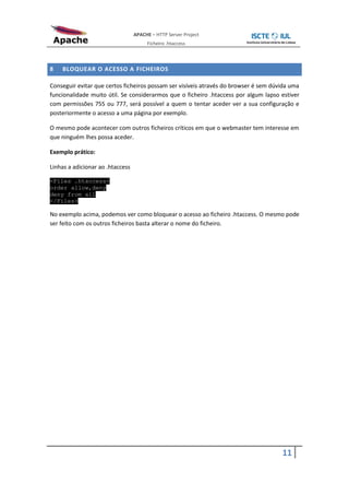 APACHE – HTTP Server Project
                                       Ficheiro .htaccess



8   BLOQUEAR O ACESSO A FICHEIROS

Conseguir evitar que certos ficheiros possam ser visíveis através do browser é sem dúvida uma
funcionalidade muito útil. Se considerarmos que o ficheiro .htaccess por algum lapso estiver
com permissões 755 ou 777, será possível a quem o tentar aceder ver a sua configuração e
posteriormente o acesso a uma página por exemplo.

O mesmo pode acontecer com outros ficheiros críticos em que o webmaster tem interesse em
que ninguém lhes possa aceder.

Exemplo prático:

Linhas a adicionar ao .htaccess

<Files .htaccess>
order allow,deny
deny from all
</Files>

No exemplo acima, podemos ver como bloquear o acesso ao ficheiro .htaccess. O mesmo pode
ser feito com os outros ficheiros basta alterar o nome do ficheiro.




                                                                                      11
 